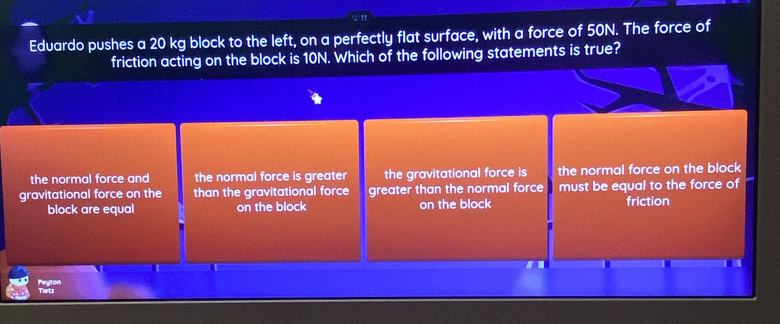 Eduardo pushes a 20 kg block to the left, on a perfectly flat surface, with a force of 50N. The force of
friction acting on the block is 10N. Which of the following statements is true?
the normal force and the normal force is greater the gravitational force is the normal force on the block
gravitational force on the than the gravitational force greater than the normal force must be equal to the force of
block are equal on the block on the block friction