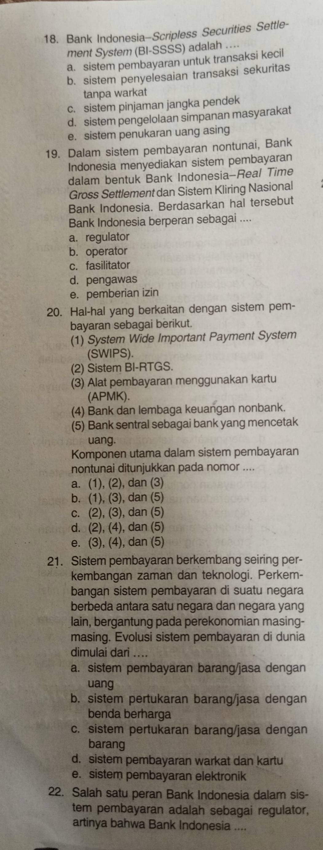 Bank Indonesia-Scripless Securities Settle-
ment System (BI-SSSS) adalah ..
a. sistem pembayaran untuk transaksi kecil
b. sistem penyelesaian transaksi sekuritas
tanpa warkat
c. sistem pinjaman jangka pendek
d. sistem pengelolaan simpanan masyarakat
e. sistem penukaran uang asing
19. Dalam sistem pembayaran nontunai, Bank
Indonesia menyediakan sistem pembayaran
dalam bentuk Bank Indonesia-Real Time
Gross Settlement dan Sistem Kliring Nasional
Bank Indonesia. Berdasarkan hal tersebut
Bank Indonesia berperan sebagai ....
a.regulator
b. operator
c. fasilitator
d. pengawas
e. pemberian izin
20. Hal-hal yang berkaitan dengan sistem pem-
bayaran sebagai berikut.
(1) System Wide Important Payment System
(SWIPS).
(2) Sistem BI-RTGS.
(3) Alat pembayaran menggunakan kartu
(APMK).
(4) Bank dan lembaga keuangan nonbank.
(5) Bank sentral sebagai bank yang mencetak
uang.
Komponen utama dalam sistem pembayaran
nontunai ditunjukkan pada nomor ....
a. (1), (2), dan (3)
b. (1), (3), dan (5)
c. (2), (3), dan (5)
d. (2), (4), dan (5)
e. (3), (4), dan (5)
21. Sistem pembayaran berkembang seiring per-
kembangan zaman dan teknologi. Perkem-
bangan sistem pembayaran di suatu negara
berbeda antara satu negara dan negara yang
lain, bergantung pada perekonomian masing-
masing. Evolusi sistem pembayaran di dunia
dimulai dari ....
a. sistem pembayaran barang/jasa dengan
uang
b. sistem pertukaran barang/jasa dengan
benda berharga
c. sistem pertukaran barang/jasa dengan
barang
d. sistem pembayaran warkat dan kartu
e. sistem pembayaran elektronik
22. Salah satu peran Bank Indonesia dalam sis-
tem pembayaran adalah sebagai regulator,
artinya bahwa Bank Indonesia ....