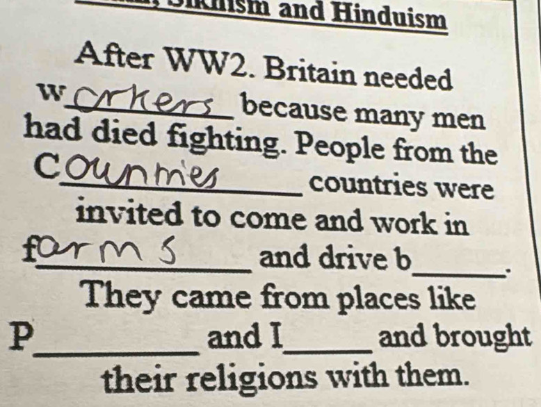 Klsm and Hinduism 
After WW2. Britain needed 
W_ because many men 
had died fighting. People from the 
C 
_countries were 
invited to come and work in 
_and drive b 
_. 
They came from places like 
p_ and I_ and brought 
their religions with them.