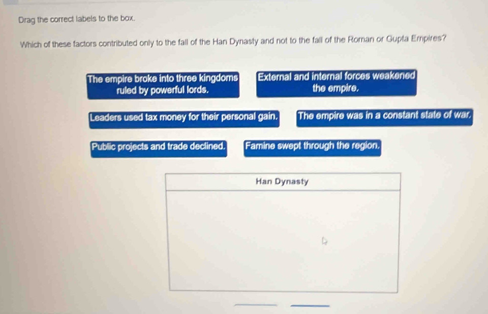 Drag the correct labels to the box.
Which of these factors contributed only to the fall of the Han Dynasty and not to the fall of the Roman or Gupta Empires?
The empire broke into three kingdoms External and internal forces weakened
ruled by powerful lords. the empire.
Leaders used tax money for their personal gain. The empire was in a constant state of war.
Public projects and trade declined. Famine swept through the region.
Han Dynasty
_
_