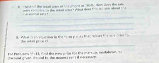 Think of the retail price of the phone as 100%. How does the sale 
price compare to the retail price? What does this tell you about the 
_ 
markdown rate? 
_ 
_ 
G. What is an equation in the form y=kx that relates the sale price to 
_ 
the retail price x? 
For Problems 11-13, find the new price for the markup, markdown, or 
discount given. Round to the nearest cent if necessary.