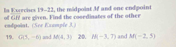 In Exercises 19-22, the midpoint M and one endpoint 
of overline GH are given. Find the coordinates of the other 
endpoint. (See Example 3.) 
19. G(5,-6) and M(4,3) 20. H(-3,7) and M(-2,5)