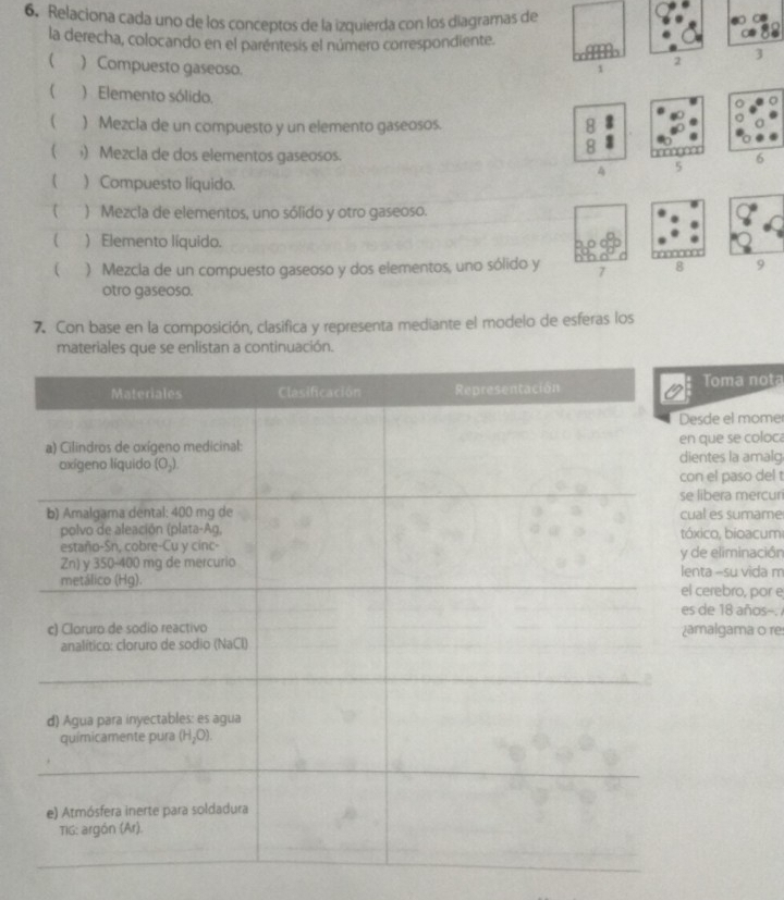 Relaciona cada uno de los conceptos de la izquierda con los diagramas de
la derecha, colocando en el parentesis el número correspondiente.
 ) Compuesto gaseoso. 1 2 3
) Elemento sólido.
 ) Mezcla de un compuesto y un elemento gaseosos.
8
) Mezcla de dos elementos gaseosos.
8
4 5
) Compuesto líquido.
) Mezcla de elementos, uno sólido y otro gaseoso.
( ) Elemento líquido.
( ) Mezcia de un compuesto gaseoso y dos elementos, uno sólido y 7 8 9
otro gaseoso.
7. Con base en la composición, clasifica y representa mediante el modelo de esferas los
materiales que se enlistan a continuación.
Toma nota
e el mome
ue se coloca
tes la amalg
el paso del !
era mercuri
es sumame
o, bioacum
eliminación
a -su vida m
rebro, por e
e 18 años--.
algama o re