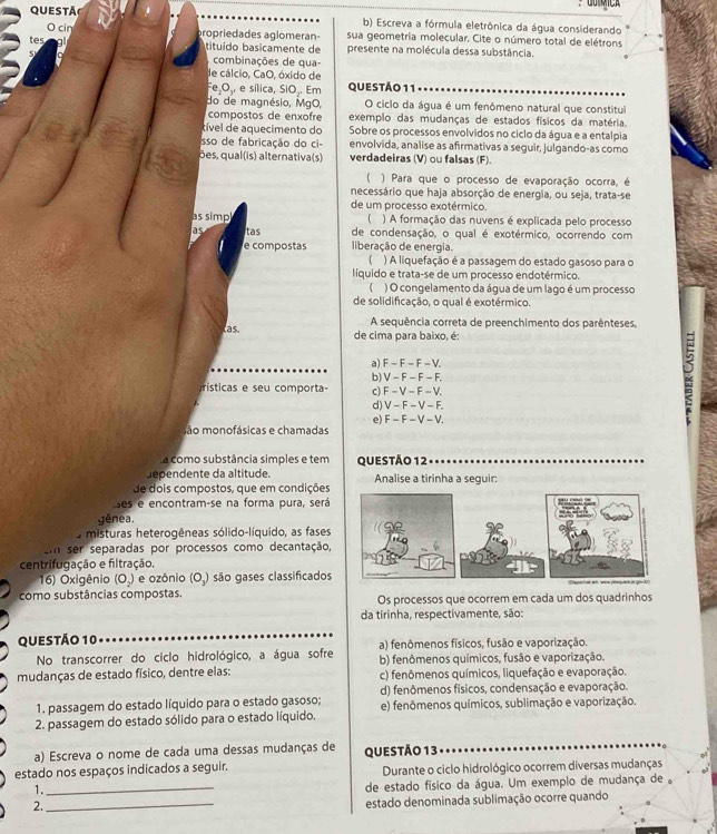 QUESTA
b) Escreva a fórmula eletrônica da água considerando
O cin aropriedades aglomeran- sua geometria molecular. Cite o número total de elétrons
tituído basicamente de presente na molécula dessa substância.
combinações de qua
de cálcio, CaO, óxido de
FeçO,, e sílica, SiO.. Em QUESTÃO 11
do de magnésio, MgO, O ciclo da água é um fenômeno natural que constitul
compostos de enxofre exemplo das mudanças de estados físicos da matéria.
tível de aquecimento do Sobre os processos envolvidos no ciclo da água e a entalpia
sso de fabricação do ci- envolvida, analise as afirmativas a seguir, julgando-as como
ões, qual(is) alternativa(s) verdadeiras (V) ou falsas (F).
) Para que o processo de evaporação ocorra, é
necessário que haja absorção de energia, ou seja, trata-se
de um processo exotérmico.
as simp ( ) A formação das nuvens é explicada pelo processo
as tas de condensação, o qual é exotérmico, ocorrendo com
e compostas liberação de energia.
) A liquefação é a passagem do estado gasoso para o
líquido e trata-se de um processo endotérmico.
I ) O congelamento da água de um lago é um processo
de solidificação, o qual é exotérmico.
A sequência correta de preenchimento dos parênteses,
as, de cima para baixo, é:
a) F - F - F - V.
b) V - F − F − F,
2
rísticas e seu comporta c)F - V- F - V.
d) V - F - V - F.
e) F - F - V - V.
são monofásicas e chamadas
a como substância simples e tem QUESTÃo 12
dependente da altitude. Analise a tirinha a seguir:
de dois compostos, que em condições
ses e encontram-se na forma pura, será
gênea.
O misturas heterogêneas sólido-líquido, as fases
Em ser separadas por processos como decantação,
centrifugação e filtração.
16) Oxigênio (O_2) e ozônio (O_3) são gases classificados
como substâncias compostas. Os processos que ocorrem em cada um dos quadrinhos
da tirinha, respectivamente, são:
Questão 10 a) fenômenos físicos, fusão e vaporização.
No transcorrer do ciclo hidrológico, a água sofre b) fenômenos químicos, fusão e vaporização.
mudanças de estado físico, dentre elas: c) fenômenos químicos, liquefação e evaporação.
1. passagem do estado líquido para o estado gasoso; d) fenômenos físicos, condensação e evaporação.
2 passagem do estado sólido para o estado líquido. e) fenômenos químicos, sublimação e vaporização.
a) Escreva o nome de cada uma dessas mudanças de QUESTÃO 13
estado nos espaços indicados a seguir. Durante o ciclo hidrológico ocorrem diversas mudanças
1._
de estado físico da água. Um exemplo de mudança de 。
2.
_
estado denominada sublimação ocorre quando