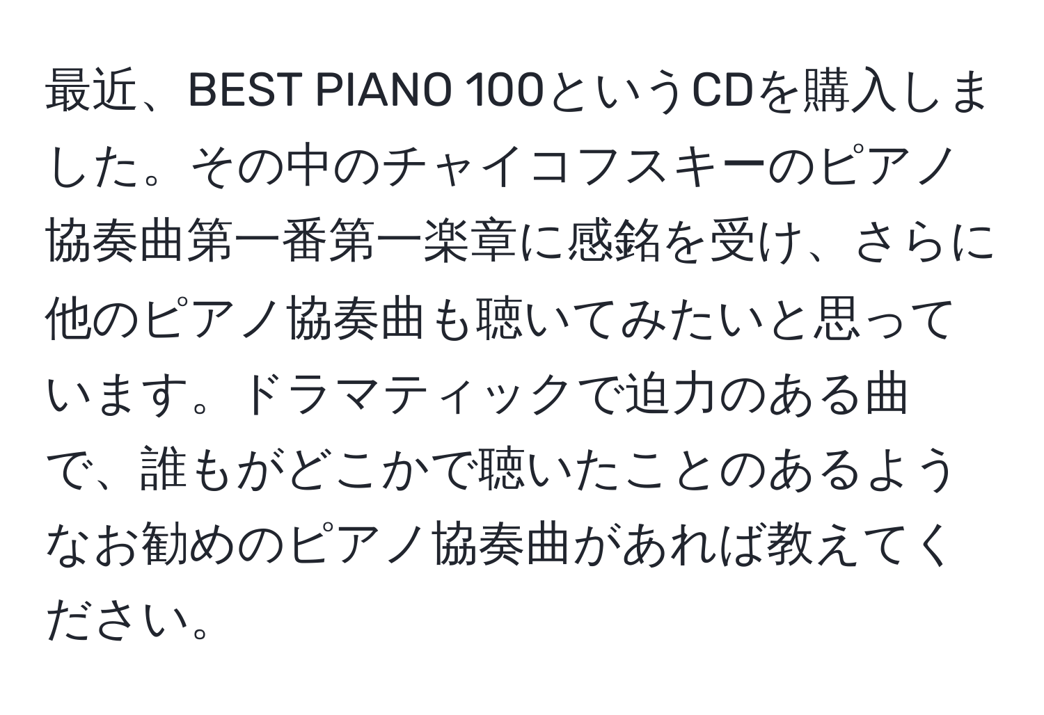 最近、BEST PIANO 100というCDを購入しました。その中のチャイコフスキーのピアノ協奏曲第一番第一楽章に感銘を受け、さらに他のピアノ協奏曲も聴いてみたいと思っています。ドラマティックで迫力のある曲で、誰もがどこかで聴いたことのあるようなお勧めのピアノ協奏曲があれば教えてください。