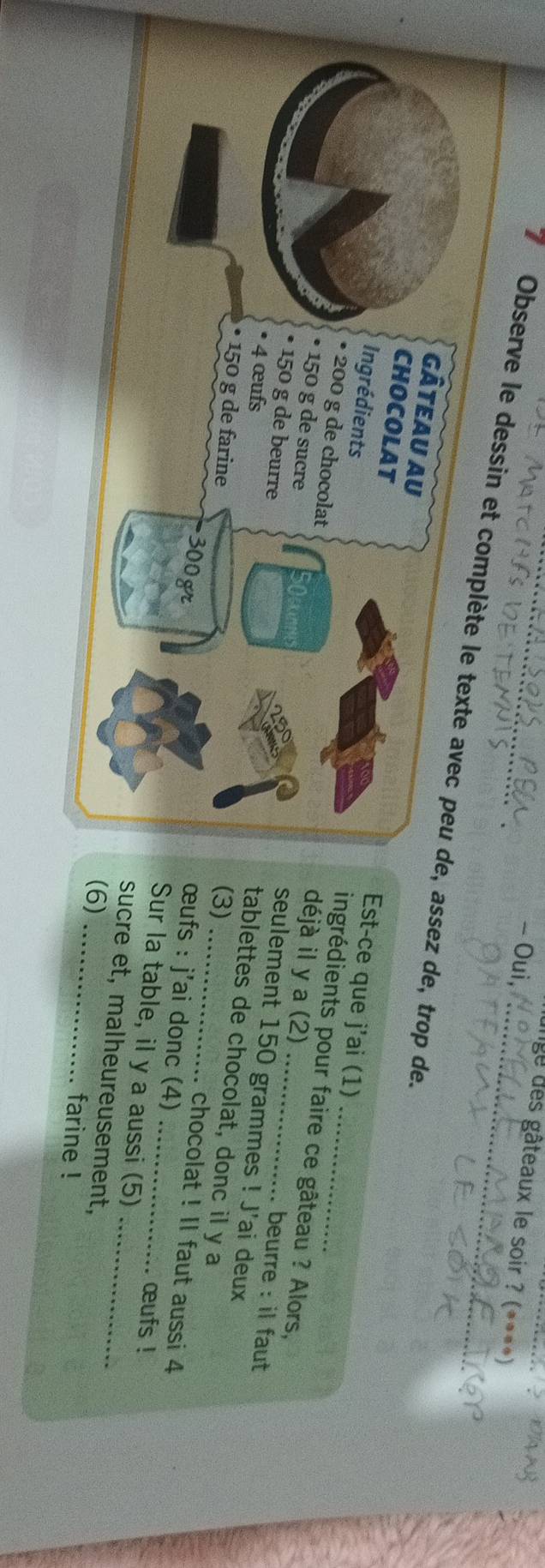 Oui 
e des gâteaux le soir ? (****) 
I Observe le dessin et complète le texte avec peu de, assez de, trop de. 
gâteau au 
Ingrédients 
Est-ce que j'ai (1) 
CHOCOLAT ingrédients pour faire ce gâteau ? Alors, 
• 200 g de chocolat seulement 150 grammes! J'ai deux 
N 
déjà il y a (2) . beurre : il faut 
• 150 g de beurre 
• 150 g de sucre tablettes de chocolat, donc il y a 
• 4 œufs 
• 150 g de farine 
(3)
300 gr. chocolat ! II faut aussi 4
œufs : j'ai donc (4) œufs ! 
Sur la table, il y a aussi (5) 
sucre et, malheureusement,_ 
(6) _farine !