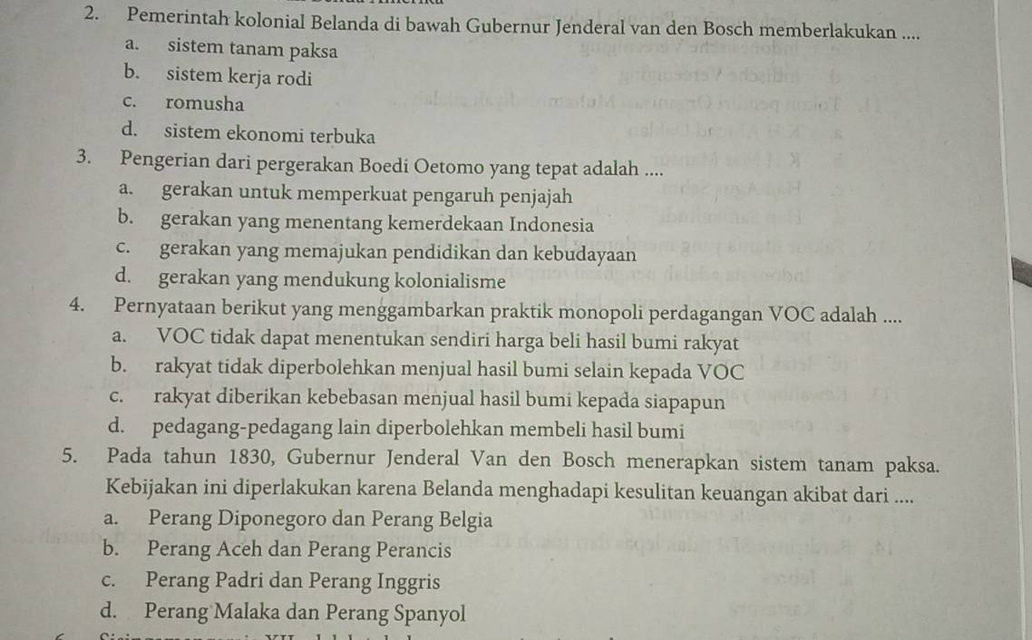 Pemerintah kolonial Belanda di bawah Gubernur Jenderal van den Bosch memberlakukan ....
a. sistem tanam paksa
b. sistem kerja rodi
c. romusha
d. sistem ekonomi terbuka
3. Pengerian dari pergerakan Boedi Oetomo yang tepat adalah ....
a. gerakan untuk memperkuat pengaruh penjajah
b. gerakan yang menentang kemerdekaan Indonesia
c. gerakan yang memajukan pendidikan dan kebudayaan
d. gerakan yang mendukung kolonialisme
4. Pernyataan berikut yang menggambarkan praktik monopoli perdagangan VOC adalah ....
a. VOC tidak dapat menentukan sendiri harga beli hasil bumi rakyat
b. rakyat tidak diperbolehkan menjual hasil bumi selain kepada VOC
c. rakyat diberikan kebebasan menjual hasil bumi kepada siapapun
d. pedagang-pedagang lain diperbolehkan membeli hasil bumi
5. Pada tahun 1830, Gubernur Jenderal Van den Bosch menerapkan sistem tanam paksa.
Kebijakan ini diperlakukan karena Belanda menghadapi kesulitan keuangan akibat dari ....
a. Perang Diponegoro dan Perang Belgia
b. Perang Aceh dan Perang Perancis
c. Perang Padri dan Perang Inggris
d. Perang Malaka dan Perang Spanyol