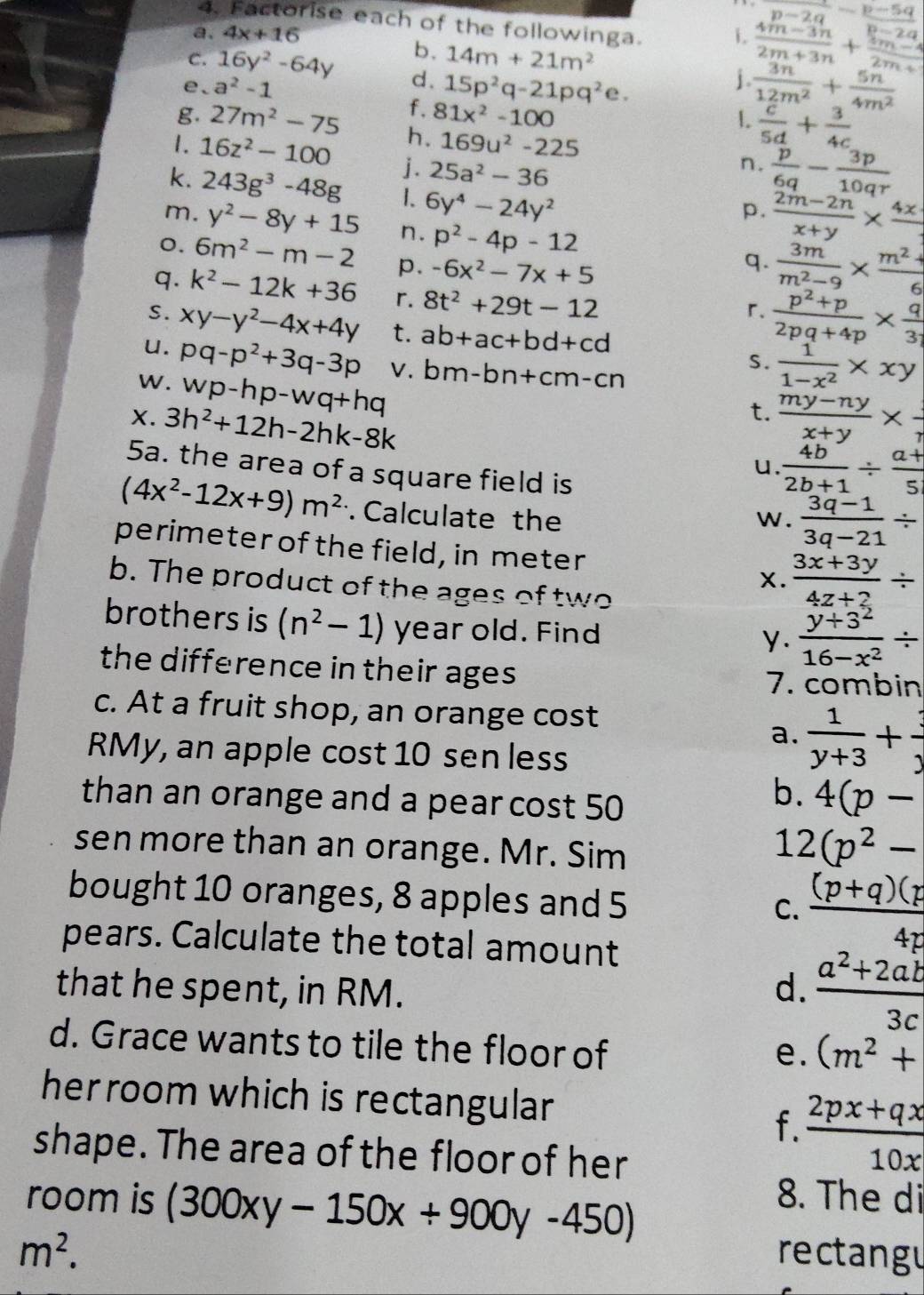 p-2q
4. Factorise each of the followinga.
a. 4x+16 1.  (4m-3n)/2m+3n + (4m-4)/2m-4  frac -p-5qp-2q
b. 14m+21m^2
C. 16y^2-64y d.
e、 a^2-1 15p^2q-21pq^2e.
f. 81x^2-100
 3n/12m^2 + 5n/4m^2 
.  c/5d + 3/4c 
g. 27m^2-75 h. 169u^2-225
1. 16z^2-100 j. 25a^2-36
n.  p/6q - 3p/10qr 
k. 243g^3-48g 1、 6y^4-24y^2
p.  (2m-2n)/x+y * frac 4x
m. y^2-8y+15 n. p^2-4p-12 q.  3m/m^2-9 *  (m^2+)/6 
o. 6m^2-m-2 p. -6x^2-7x+5
q. k^2-12k+36  (p^2+p)/2pq+4p *  q/3 
S.
u. xy-y^2-4x+4y r. 8t^2+29t-12
r.
w. pq-p^2+3q-3p t.
ab+ac+bd+cd
V.
wp-hp-wq+hq bm-bn+cm-cn
s.  1/1-x^2 * xy
t.  (my-ny)/x+y *  1/r 
X. 3h^2+12h-2hk-8k u.  4b/2b+1 /  (a+)/5 
5a. the area of a square field is
(4x^2-12x+9)m^2. Calculate the w.  (3q-1)/3q-21 /
perimeter of the field, in meter X.  (3x+3y)/4z+2 /
b. The product of the ages of two
brothers is (n^2-1) year old. Find
y.  (y+3^2)/16-x^2 /
the difference in their ages 7. combin
c. At a fruit shop, an orange cost
a.  1/y+3 + 3/y 
RMy, an apple cost 10 sen less
than an orange and a pear cost 50
b. 4(p-
sen more than an orange. Mr. Sim
1 2(p^2-
bought 10 oranges, 8 apples and 5
C.  ((p+q)(p)/4p 
pears. Calculate the total amount
that he spent, in RM. d.  (a^2+2ab)/3c 
d. Grace wants to tile the floor of
e. (m^2+
her room which is rectangular
f.  (2px+qx)/10x 
shape. The area of the floor of her
room is (300xy-150x+900y-450)
8. The di
m^2. rectangu