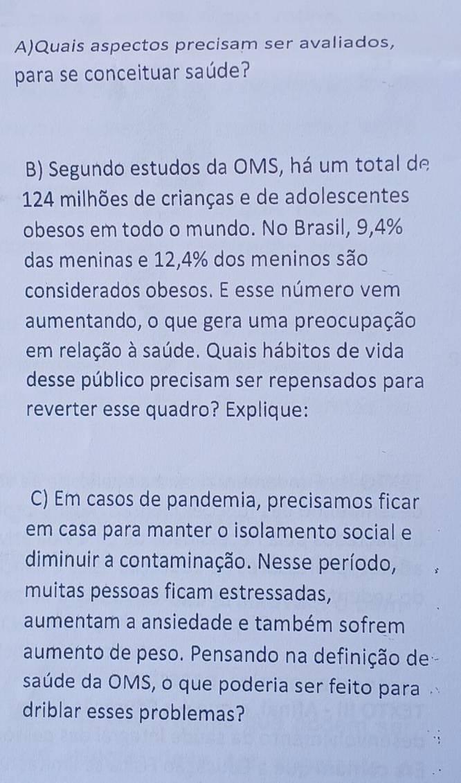 Quais aspectos precisam ser avaliados, 
para se conceituar saúde? 
B) Segundo estudos da OMS, há um total de
124 milhões de crianças e de adolescentes 
obesos em todo o mundo. No Brasil, 9,4%
das meninas e 12,4% dos meninos são 
considerados obesos. E esse número vem 
aumentando, o que gera uma preocupação 
em relação à saúde. Quais hábitos de vida 
desse público precisam ser repensados para 
reverter esse quadro? Explique: 
C) Em casos de pandemia, precisamos ficar 
em casa para manter o isolamento social e 
diminuir a contaminação. Nesse período, 
muitas pessoas ficam estressadas, 
aumentam a ansiedade e também sofrem 
aumento de peso. Pensando na definição de- 
saúde da OMS, o que poderia ser feito para 
driblar esses problemas?