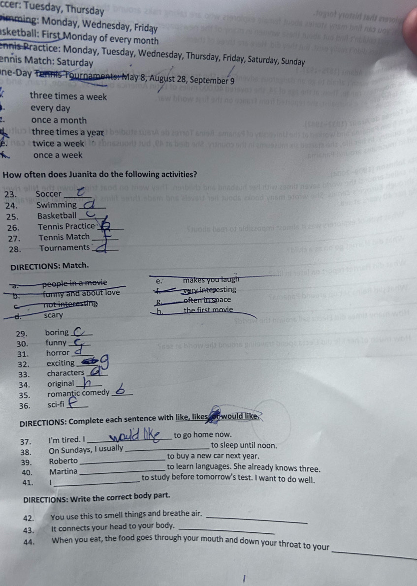 ccer: Tuesday, Thursday
imming: Monday, Wednesday, Friday
sketball: First Monday of every month
ennis Practice: Monday, Tuesday, Wednesday, Thursday, Friday, Saturday, Sunday
enñis Match: Saturday
One-Day Tennis Tournaments: May 8, August 28, September 9
three times a week
every day
once a month
three times a year
twice a week
once a week
How often does Juanita do the following activities?
23. Soccer_
24. Swimming_
25. Basketball_
26. Tennis Practice_
27. Tennis Match_
28. Tournaments_
DIRECTIONS: Match.
a. poe in a m ovie e. makes you laugh
b. funny and about love very interesting
not interesting g often in space
h.
d. scary the first movie
29. boring_
30. funny_
31. horror_
32. exciting_
33. characters_
34. original_
35. romantic comedy_
36. sci-fi _
DIRECTIONS: Complete each sentence with like, likes or would like.
37. I'm tired. I _to go home now.
38. On Sundays, I usually_
to sleep until noon.
to buy a new car next year.
39. Roberto __to learn languages. She already knows three.
40. Martina
41.
_
to study before tomorrow's test. I want to do well.
DIRECTIONS: Write the correct body part.
42. You use this to smell things and breathe air._
43. It connects your head to your body._
_
44. When you eat, the food goes through your mouth and down your throat to your