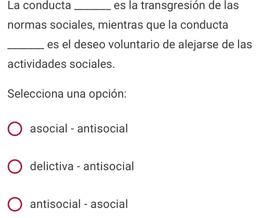 La conducta _es la transgresión de las
normas sociales, mientras que la conducta
_es el deseo voluntario de alejarse de las
actividades sociales.
Selecciona una opción:
asocial - antisocial
delictiva - antisocial
antisocial - asocial