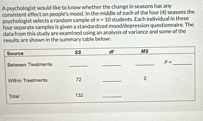 A psychologist would like to know whether the change in seasons has any
consistent effect on people's mood. In the middle of each of the four (4) seasons the
psychologist selects a random sample of n=10 students. Each individual in these
four separate samples is given a standardized mood/depression questionnaire. The
data from this study are examined using an analysis of variance and some of the
results are shown in the summary table below: