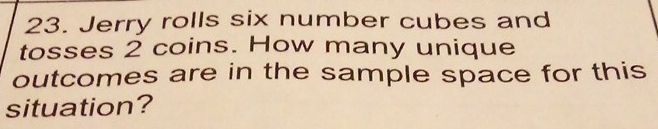 Jerry rolls six number cubes and 
tosses 2 coins. How many unique 
outcomes are in the sample space for this 
situation?