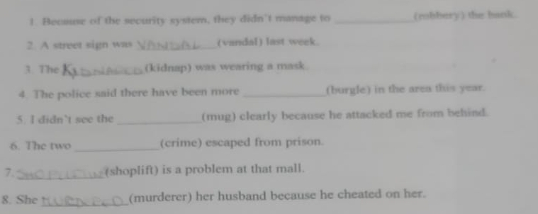 ! Because of the security system, they didn’t manage to _(robbery) the bank. 
2. A street sign was _(vandal) last week. 
3. The _(kidnap) was wearing a mask 
4. The police said there have been more _(burgle) in the area this year. 
5. I didn’t see the _(mug) clearly because he attacked me from behind. 
_ 
6. The two (crime) escaped from prison. 
7._ (shoplift) is a problem at that mall. 
8. She _(murderer) her husband because he cheated on her.