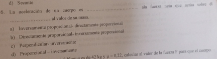 d) Secante
6. La aceleración de un cuerpo es _aln faerza neta que actúa sobre él
_
al valor de su masa.
a) Inversamente proporcional- directamente proporcional
b) Directamente proporcional- inversamente proporcional
c) Perpendicular- inversamente
d) Proporcional - inversamente
e e e 42 k g mu =0,22 2, calcular al valor de la fuerza F para que el cuerpo