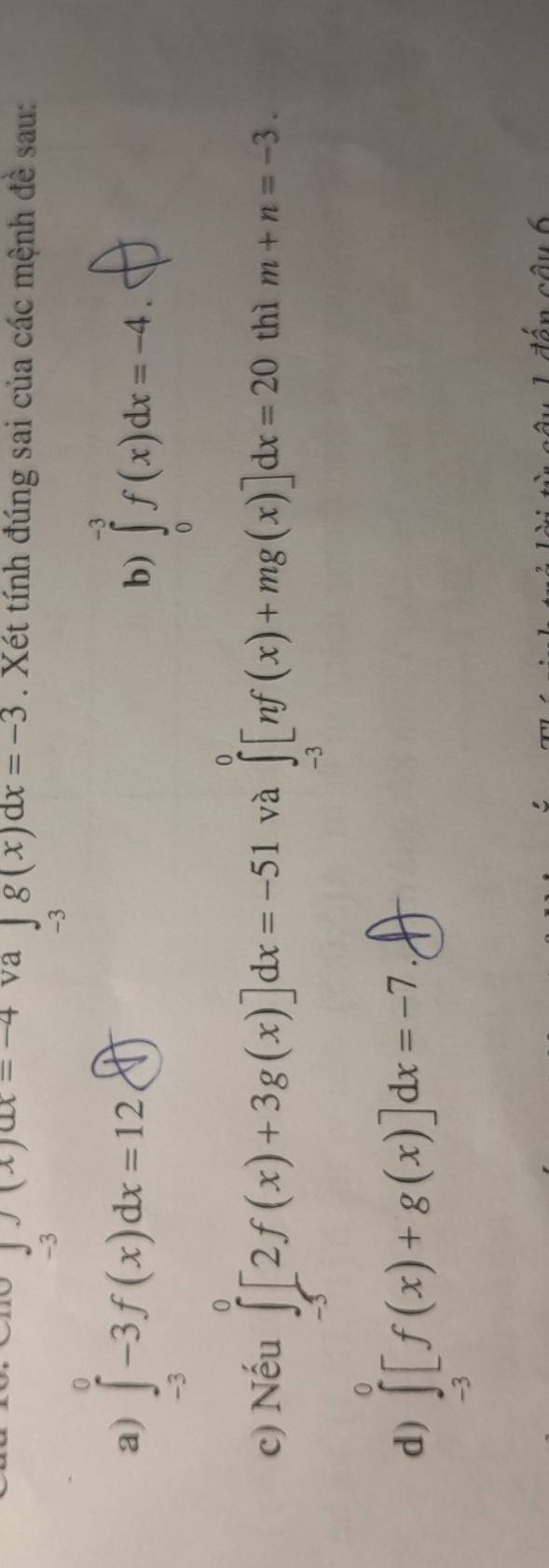 x=-4. va ∈tlimits _28x=-3. Xét tính đúng sai của các mệnh đề sau:
-3
-3
a) ∈tlimits _(-3)^0-3f(x)dx=12 enclosecircle1
b) ∈tlimits _0^(-3)f(x)dx=-4.
c) Nếu ∈tlimits _(-5)^0[2f(x)+3g(x)]dx=-51 và ∈tlimits _(-3)^0[nf(x)+mg(x)]dx=20 thì m+n=-3.
d) ∈tlimits _(-3)^0[f(x)+g(x)]dx=-7. 
câu 6