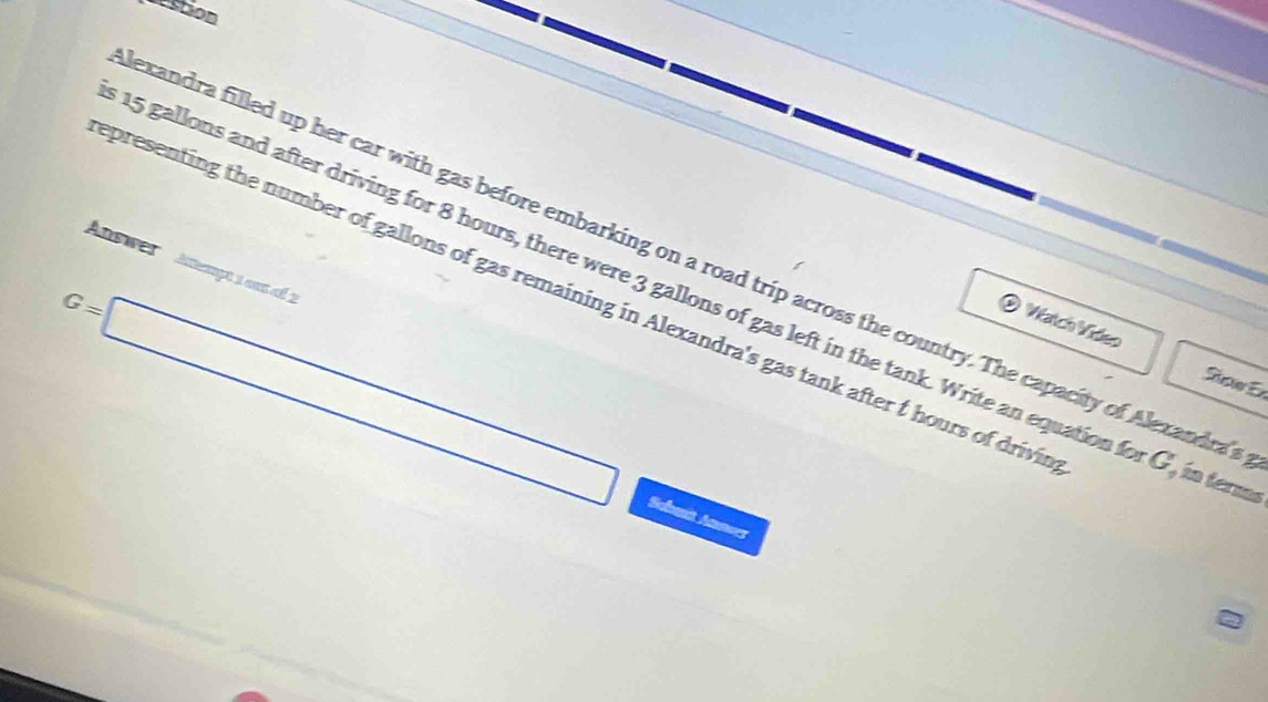Destion 
exandra filled up her car with gas before embarking on a road trip across the country. The capacity of Alexandrat 
Answer Aempt 1 am ol 2
15 gallons and after driving for 8 hours, there were 3 gallons of gas left in the tank. Write an equation for G, in ter 
presenting the number of gallons of gas remaining in Alexandra's gas tank after t hours of drivin 
® Watch Vídeo Sisuer Er
G=□ Sebait Annus 
2