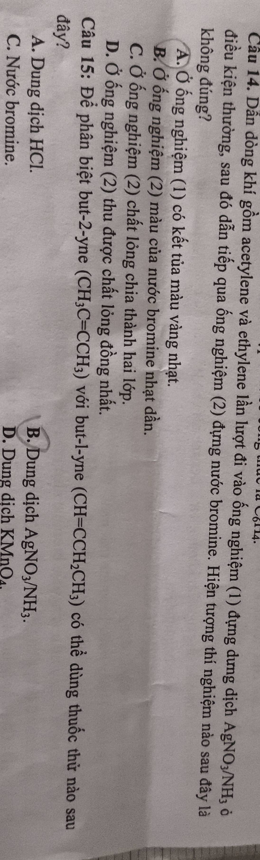 Cầu 14. Dẫn dòng khí gồm acetylene và ethylene lần lượt đi vào ống nghiệm (1) đựng dưng dịch AgNO_3/NH_3 ò
điều kiện thường, sau đó dẫn tiếp qua ống nghiệm (2) đựng nước bromine. Hiện tượng thí nghiệm nào sau đây là
không đúng?
A. Ở ống nghiệm (1) có kết tủa màu vàng nhạt.
B. Ở ống nghiệm (2) màu của nước bromine nhạt dần.
C. Ở ống nghiệm (2) chất lỏng chia thành hai lớp.
D. Ở ống nghiệm (2) thu được chất lỏng đồng nhất.
Câu 15: Để phân biệt but-2-yne (CH_3C=CCH_3) với but-l-yne (CH=CCH_2CH_3) có thể dùng thuốc thử nào sau
đây?
A. Dung dịch HCl. B. Dung dịch AgNO_3/NH_3.
C. Nước bromine. D. Dung dich KMnO_4.