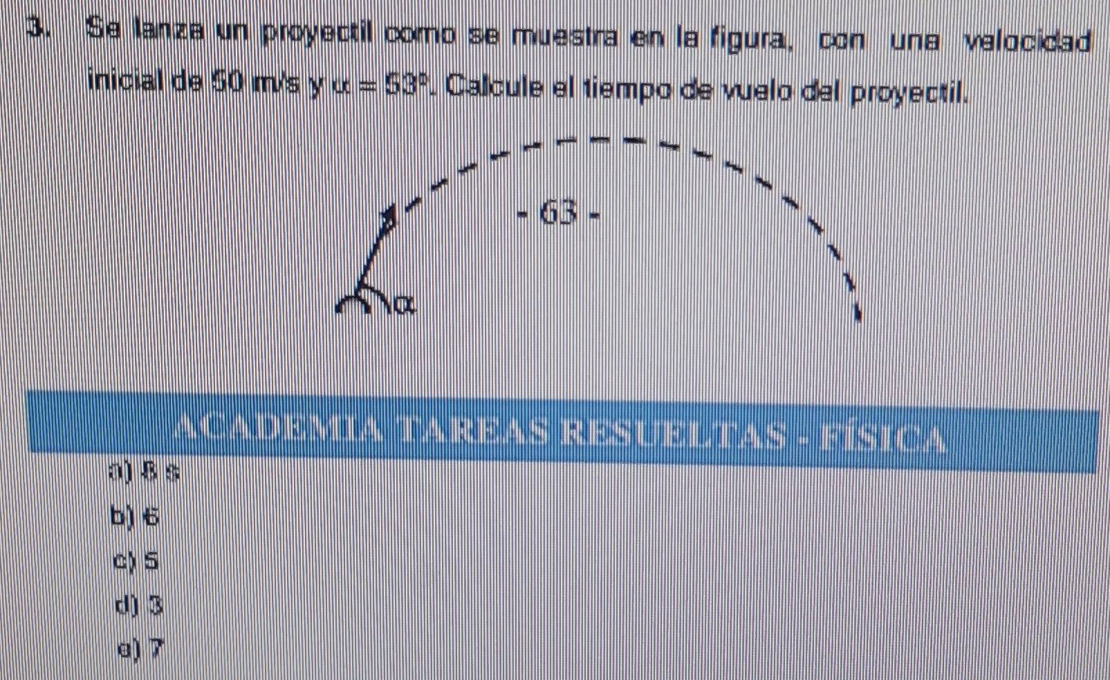 Se lanza un proyectil como se muestra en la figura, con una velocidad
inicial de 50 m/s y alpha =53°. Calcule el tiempo de vuelo del proyectil.
ACADEMIA TAREAS RESUELTAS - FÍSICA
a) § s
b) 6
c) 5
d) 3
a) 7