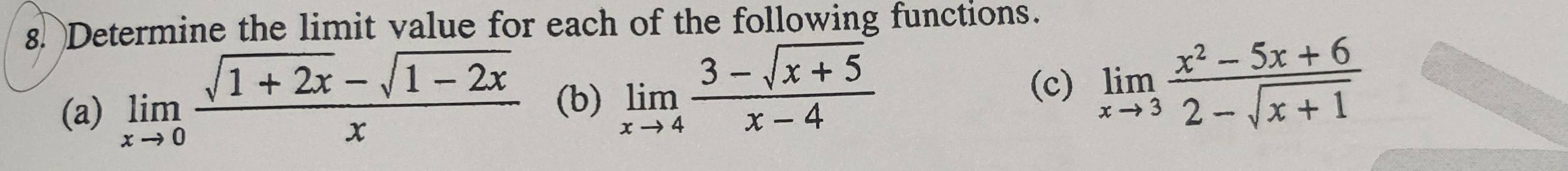 Determine the limit value for each of the following functions.
(a) limlimits _xto 0 (sqrt(1+2x)-sqrt(1-2x))/x  (b) limlimits _xto 4 (3-sqrt(x+5))/x-4 
(c) limlimits _xto 3 (x^2-5x+6)/2-sqrt(x+1) 