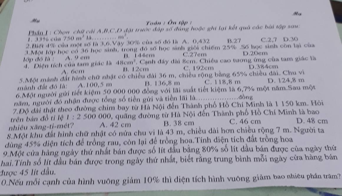 My
Toán :  Ôn tập  
Phần I: Chọn chữ cái A,B,C,D đặt trước đập số đùng hoặc ghi lại kết quả các bài tập sau:
1. 33% của 750m^3 là, ; . . ; . . . ..m^2,
2.Biết 4% của một số là 3,6.Vậy 30% của số đó là A. 0,432 B.27 C.2,7 D.30
3.Một lớp học có 36 học sinh, trong đó số học sinh giải chiếm 25% .Số học sinh còn lại của
lớp đồ là : A. 9 em B. 144cm C.27sm D.20cm
4.Diện tích của tam giác là 48cm^2. Cạnh đầy dài 8cm, Chiều cao tương ứng của tam giác là
A. 6cm B. 12cm C. 192cm D.384cm
5.Một mảnh đất hình chữ nhật có chiều dài 36 m, chiều rộng bằng 65% chiều đài. Chu vi
mành đất đó là: A.100,5 m B. 136,8 m C. 118,8 m D. 124,8 m
6.Một người gửi tiết kiệm 50 000 000 đồng với lãi suất tiết kiệm là 6,7% một năm.Sau một
năm, người đó nhận được tổng số tiền gửi và tiền lãi là._
đồng
7.Độ dài thật theo đường chim bay từ Hà Nội đến Thành phố Hồ Chí Minh là 1 150 km. Hỏi
trên bản đồ tỉ lệ 1 : 2 500 000, quãng đường từ Hà Nội đến Thành phố Hồ Chí Minh là bao
nhiêu xãng-ti-mét? A. 42 cm B. 38 cm C. 46 cm
D. 48 cm
8.Một khu đất hình chữ nhật có nửa chu vi là 43 m, chiều dài hơn chiều rộng 7 m. Người ta
dùng 45% diện tích để trồng rau, còn lại để trồng hoa.Tính diện tích đất trồng hoa
9.Một cửa hàng ngày thứ nhất bán được số lít dầu bằng 80% số lít dầu bán được của ngày thứ
hai.Tính số lít đầu bản được trong ngày thứ nhất, biết rằng trung bình mỗi ngày cửa hàng bán
được 45 lít dầu.
0.Nếu mỗi cạnh của hình vuông giảm 10% thì diện tích hình vuông giảm bao nhiêu phần trăm?