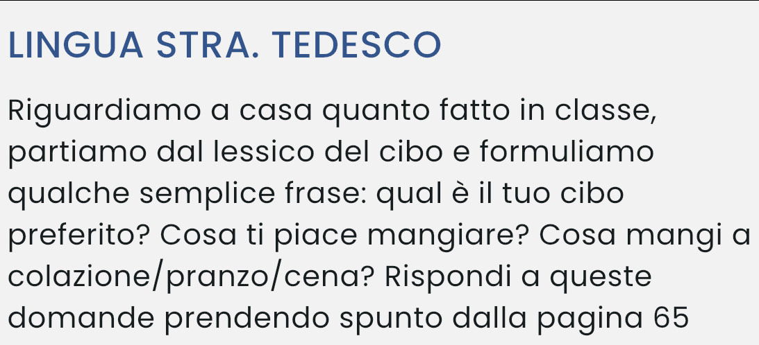 LINGUA STRA. TEDESCO 
Riguardiamo a casa quanto fatto in classe, 
partiamo dal lessico del cibo e formuliamo 
qualche semplice frase: qual è il tuo cibo 
preferito? Cosa ti piace mangiare? Cosa mangi a 
colazione/pranzo/cena? Rispondi a queste 
domande prendendo spunto dalla pagina 65