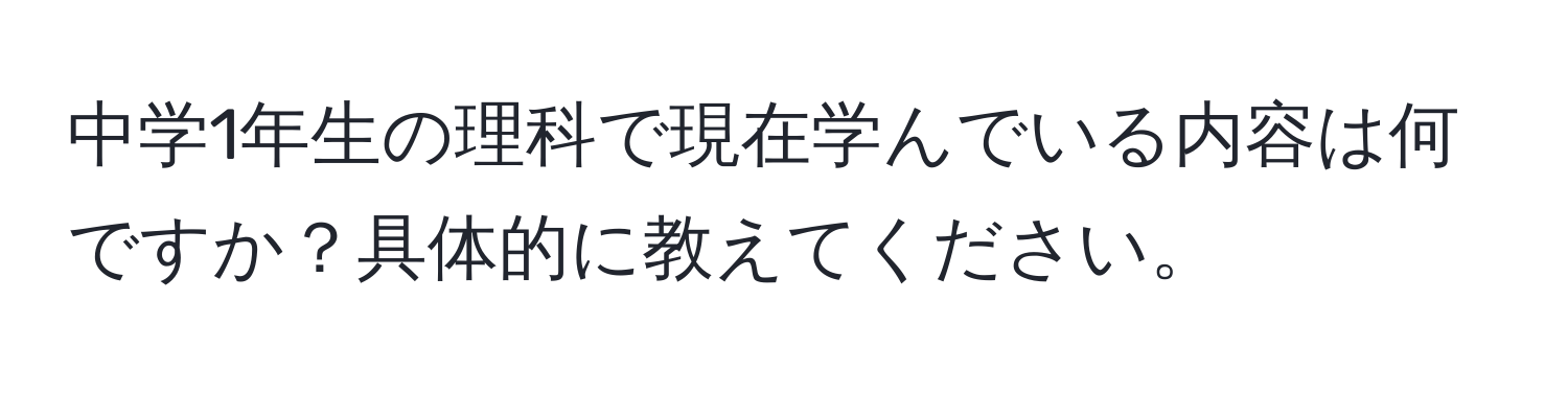 中学1年生の理科で現在学んでいる内容は何ですか？具体的に教えてください。