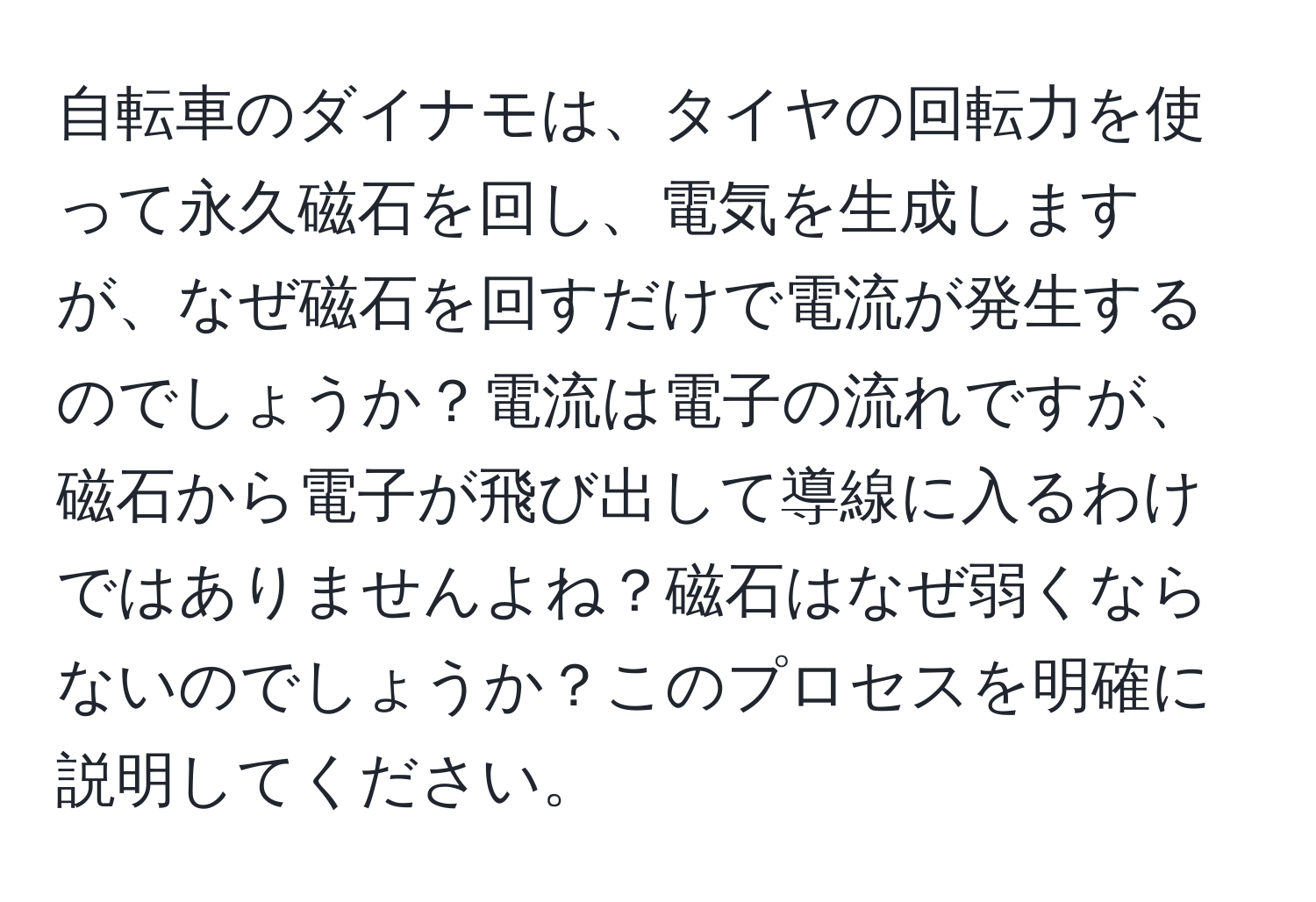 自転車のダイナモは、タイヤの回転力を使って永久磁石を回し、電気を生成しますが、なぜ磁石を回すだけで電流が発生するのでしょうか？電流は電子の流れですが、磁石から電子が飛び出して導線に入るわけではありませんよね？磁石はなぜ弱くならないのでしょうか？このプロセスを明確に説明してください。