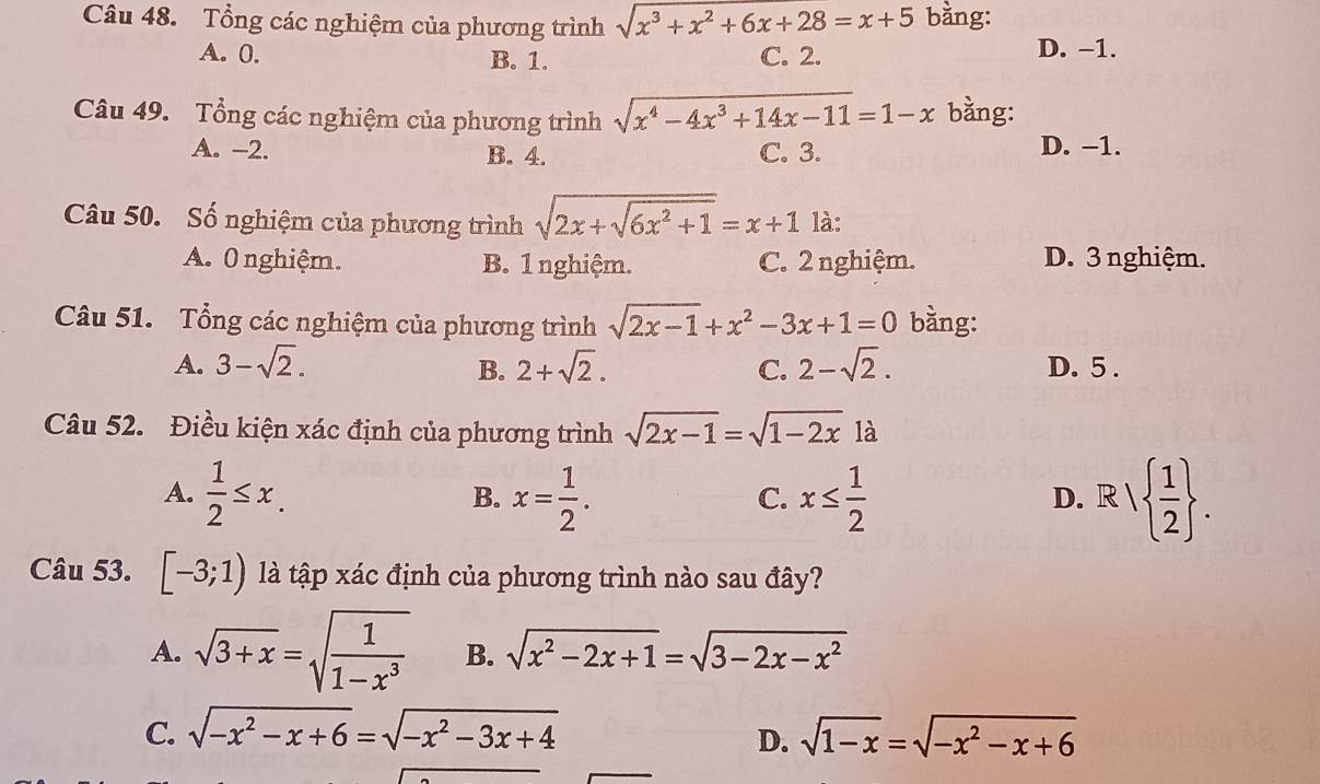 Tổng các nghiệm của phương trình sqrt(x^3+x^2+6x+28)=x+5 bằng:
A. 0. B. 1. C. 2. D. -1.
Câu 49. Tổng các nghiệm của phương trình sqrt(x^4-4x^3+14x-11)=1-x bằng:
A. -2. B. 4. C. 3. D. −1.
Câu 50. Số nghiệm của phương trình sqrt(2x+sqrt 6x^2+1)=x+1 là:
A. 0 nghiệm. B. 1 nghiệm. C. 2 nghiệm. D. 3 nghiệm.
Câu 51. Tổng các nghiệm của phương trình sqrt(2x-1)+x^2-3x+1=0 bằng:
A. 3-sqrt(2). 2+sqrt(2). C. 2-sqrt(2). D. 5.
B.
Câu 52. Điều kiện xác định của phương trình sqrt(2x-1)=sqrt(1-2x) là
A.  1/2 ≤ x. x= 1/2 . x≤  1/2  R  1/2 . 
B.
C.
D.
Câu 53. [-3;1) là tập xác định của phương trình nào sau đây?
A. sqrt(3+x)=sqrt(frac 1)1-x^3 B. sqrt(x^2-2x+1)=sqrt(3-2x-x^2)
C. sqrt(-x^2-x+6)=sqrt(-x^2-3x+4) sqrt(1-x)=sqrt(-x^2-x+6)
D.