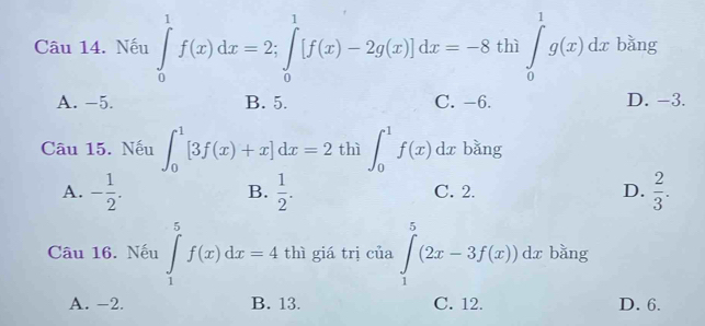 Nếu ∈tlimits _0^(1f(x)dx=2; ∈tlimits _0^1[f(x)-2g(x)]dx=-8 thì ∈tlimits _0^1g(x)dx bǎng
A. -5. B. 5. C. -6. D. −3.
Câu 15. Nếu ∈t _0^1[3f(x)+x]dx=2t 60^th) hat n∈t _0^(1f(x)dx bǎng
A. -frac 1)2.  1/2 . C. 2. D.  2/3 . 
B.
Câu 16. Nếu ∈tlimits _1^5f(x)dx=4 thì giá trị của ∈tlimits _1^5(2x-3f(x))dx bǎng
A. -2. B. 13. C. 12. D. 6.