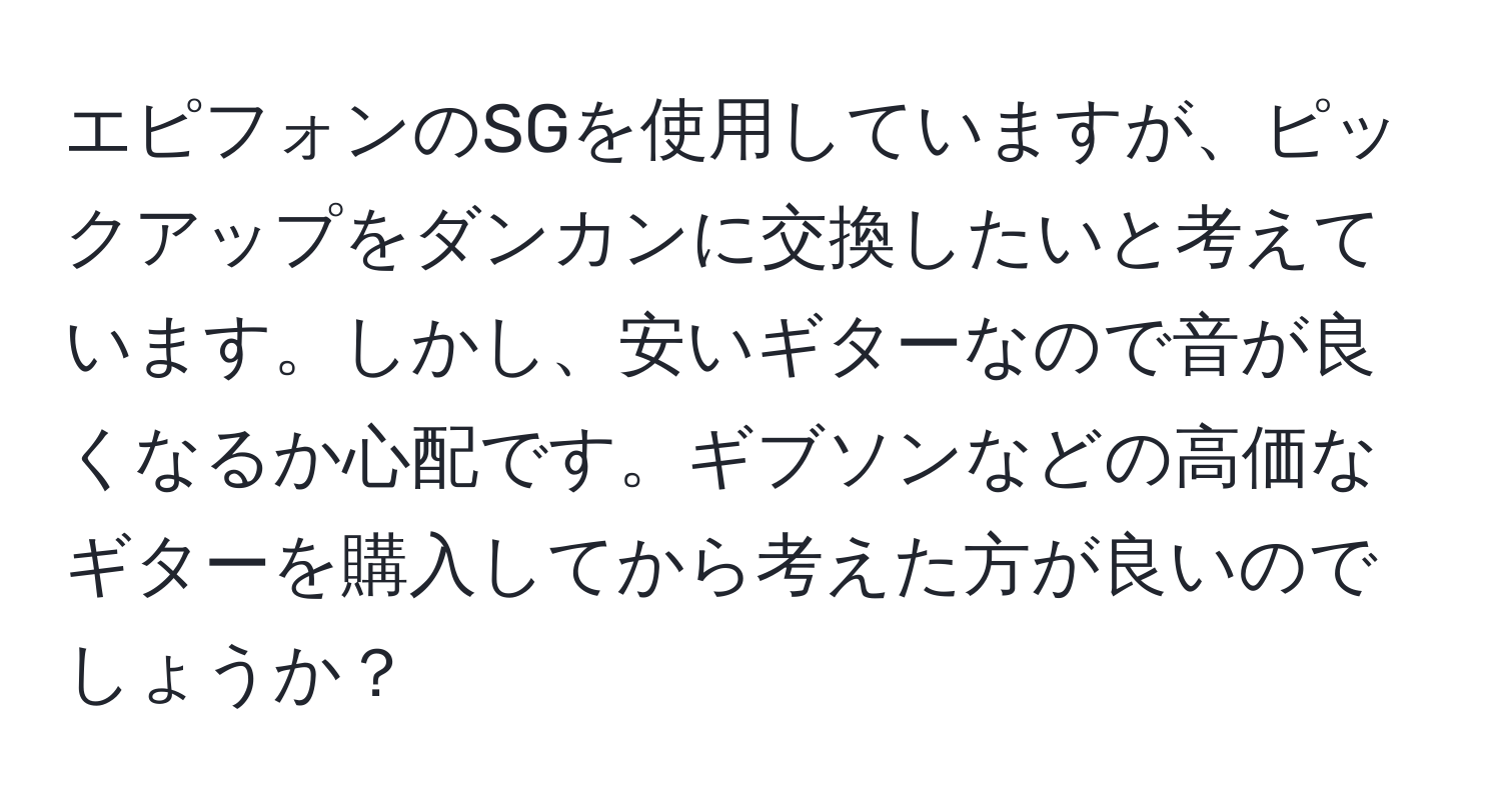 エピフォンのSGを使用していますが、ピックアップをダンカンに交換したいと考えています。しかし、安いギターなので音が良くなるか心配です。ギブソンなどの高価なギターを購入してから考えた方が良いのでしょうか？