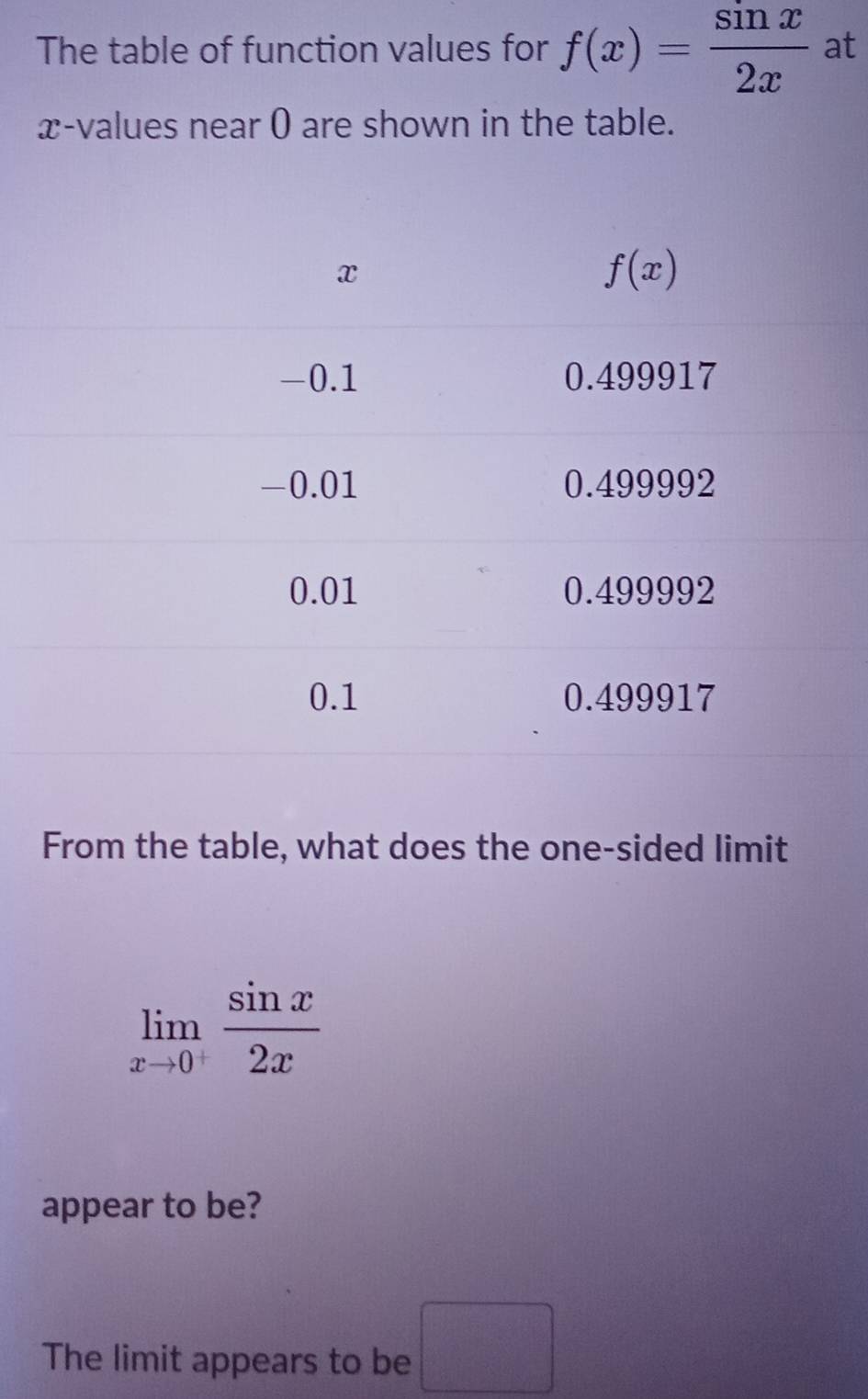 The table of function values for f(x)= sin x/2x  at
x-values near 0 are shown in the table.
From the table, what does the one-sided limit
limlimits _xto 0^+ sin x/2x 
appear to be?
The limit appears to be □