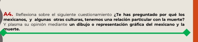 A4. Reflexiona sobre el siguiente cuestionamiento ¿Te has preguntado por qué los 
mexicanos, y algunas otras culturas, tenemos una relación particular con la muerte? 
Y plasma su opinión mediante un dibujo o representación gráfica del mexicano y la 
muerte.