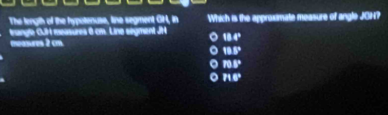 The length of the hypotenuse, line segment GH, in Which is the approximate measure of angle JON?
trangle GJH measures 6 cm. Lino ségment JH
18.4°
meosures 2 cm.
18.8°
70.8°
71.6°