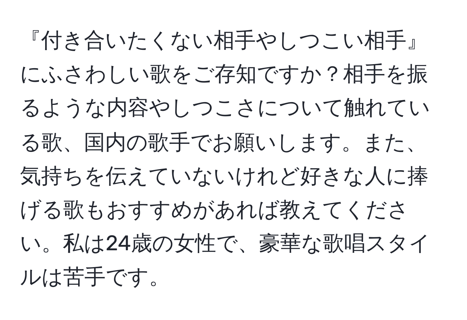 『付き合いたくない相手やしつこい相手』にふさわしい歌をご存知ですか？相手を振るような内容やしつこさについて触れている歌、国内の歌手でお願いします。また、気持ちを伝えていないけれど好きな人に捧げる歌もおすすめがあれば教えてください。私は24歳の女性で、豪華な歌唱スタイルは苦手です。