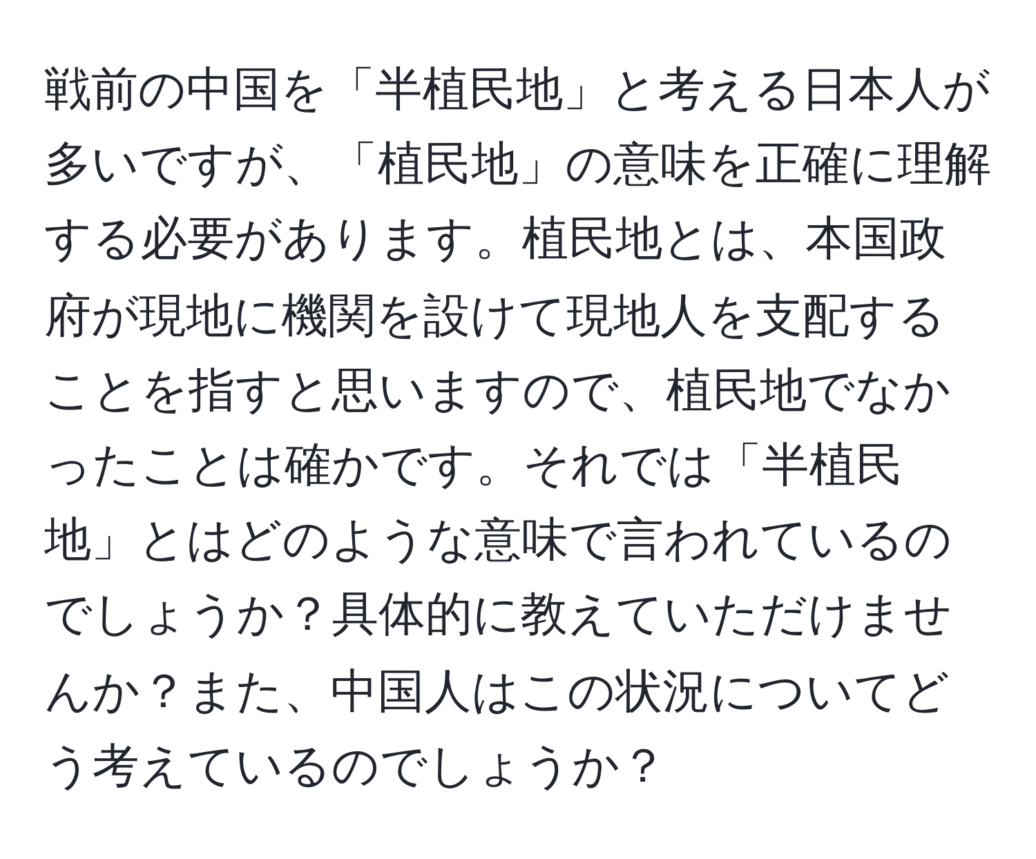 戦前の中国を「半植民地」と考える日本人が多いですが、「植民地」の意味を正確に理解する必要があります。植民地とは、本国政府が現地に機関を設けて現地人を支配することを指すと思いますので、植民地でなかったことは確かです。それでは「半植民地」とはどのような意味で言われているのでしょうか？具体的に教えていただけませんか？また、中国人はこの状況についてどう考えているのでしょうか？