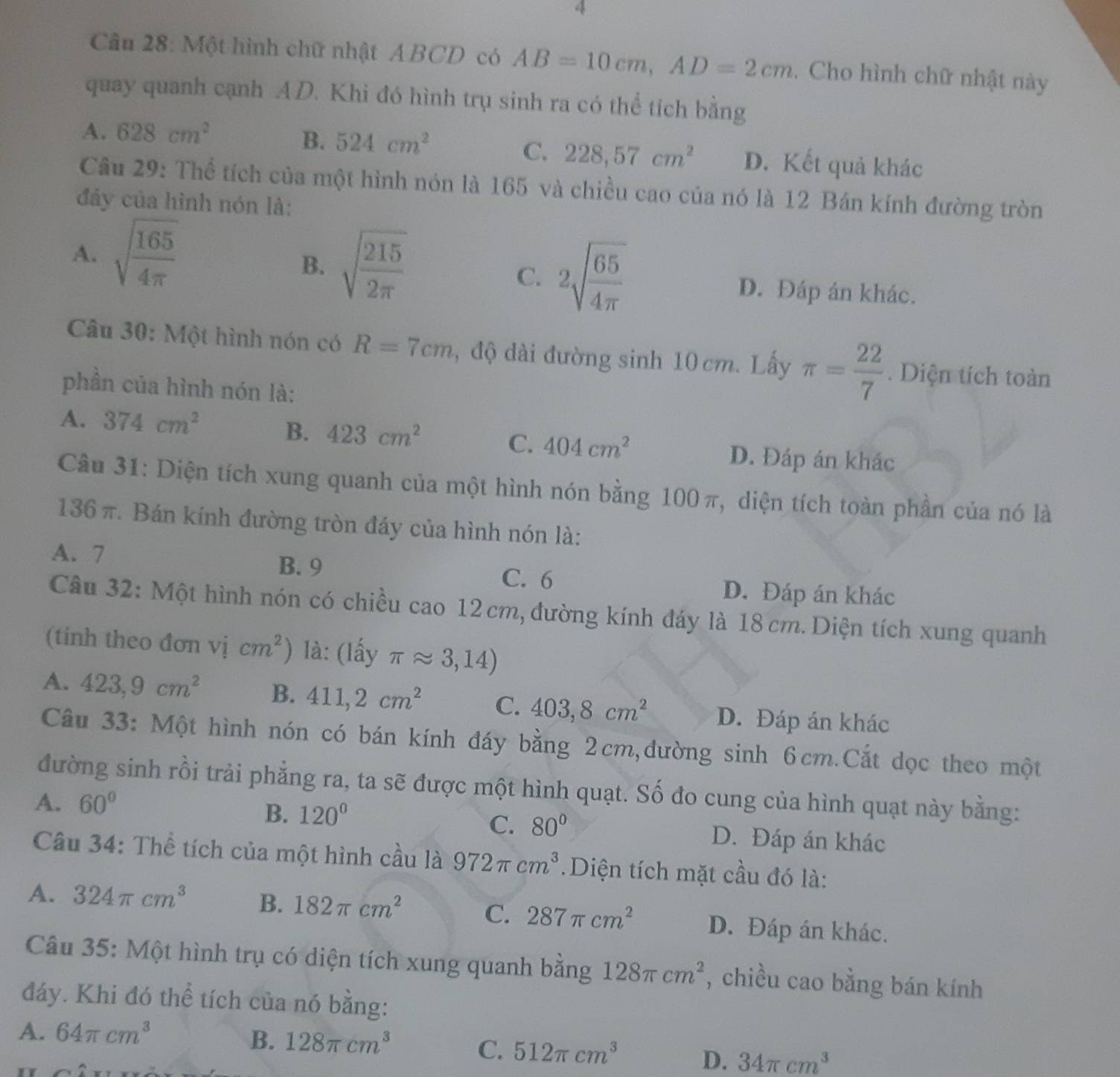 Một hình chữ nhật ABCD có AB=10cm,AD=2cm. Cho hình chữ nhật này
quay quanh cạnh AD. Khi đó hình trụ sinh ra có thể tích bằng
B. 524cm^2
C. 228,57cm^2
A. 628cm^2 D. Kết quả khác
Câu 29: Thể tích của một hình nón là 165 và chiều cao của nó là 12 Bán kính đường tròn
đáy của hình nón là:
B. sqrt(frac 215)2π 
C. 2sqrt(frac 65)4π 
A. sqrt(frac 165)4π  D. Đáp án khác.
Câu 30: Một hình nón có R=7cm , độ dài đường sinh 10 cm. Lấy π = 22/7 . Diện tích toàn
phần của hình nón là:
A. 374cm^2
C. 404cm^2
B. 423cm^2 D. Đáp án khác
Câu 31: Diện tích xung quanh của một hình nón bằng 100 π, diện tích toàn phần của nó là
136 π. Bán kính đường tròn đáy của hình nón là:
A. 7 B. 9 C. 6 D. Đáp án khác
Câu 32: Một hình nón có chiều cao 12cm, đường kính đáy là 18 cm. Diện tích xung quanh
(tinh theo đơn vị cm^2) là: (lấy π approx 3,14)
A. 423,9cm^2 B. 411,2cm^2 C. 403,8cm^2 D. Đáp án khác
Câu 33: Một hình nón có bán kính đáy bằng 2cm,đường sinh 6cm.Cắt dọc theo một
đường sinh rồi trải phẳng ra, ta sẽ được một hình quạt. Số đo cung của hình quạt này bằng:
A. 60°
C. 80°
B. 120° D. Đáp án khác
Câu 34: Thể tích của một hình cầu là 972π cm^3. Diện tích mặt cầu đó là:
A. 324π cm^3 B. 182π cm^2 C. 287π cm^2 D. Đáp án khác.
Câu 35: Một hình trụ có diện tích xung quanh bằng 128π cm^2 , chiều cao bằng bán kính
đáy. Khi đó thể tích của nó bằng:
A. 64π cm^3
C.
B. 128π cm^3 512π cm^3 D. 34π cm^3