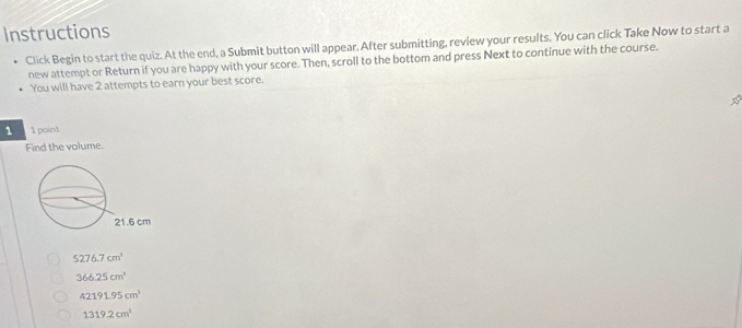 Instructions
Click Begin to start the quiz. At the end, a Submit button will appear. After submitting, review your results. You can click Take Now to start a
new attempt or Return if you are happy with your score. Then, scroll to the bottom and press Next to continue with the course.
You will have 2 attempts to earn your best score.
☆
1 1 point
Find the volume.
5276.7cm^3
366.25cm^3
42191.95cm^3
1319.2cm^3