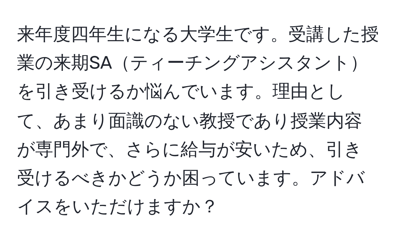 来年度四年生になる大学生です。受講した授業の来期SAティーチングアシスタントを引き受けるか悩んでいます。理由として、あまり面識のない教授であり授業内容が専門外で、さらに給与が安いため、引き受けるべきかどうか困っています。アドバイスをいただけますか？