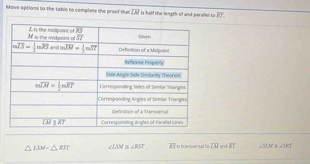 Move options to the table to complete the proof that overline LM is half the length of and parallel to overline RT.
△ LSMsim △ RST
∠ LSM≌ ∠ RST overline RS is transversal to overline LM and overline RT ∠ SLM≌ ∠ SRT