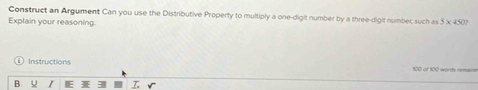 Construct an Argument Can you use the Distributive Property to multiply a one-digit number by a three-digit number; such as 
Explain your reasoning. 5* 450 ? 
Instructions 100 of 100 words remainin