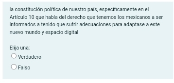 la constitución política de nuestro país, especificamente en el
Artículo 10 que habla del derecho que tenemos los mexicanos a ser
informados a tenido que sufrir adecuaciones para adaptase a este
nuevo mundo y espacio digital
Elija una;
Verdadero
Falso