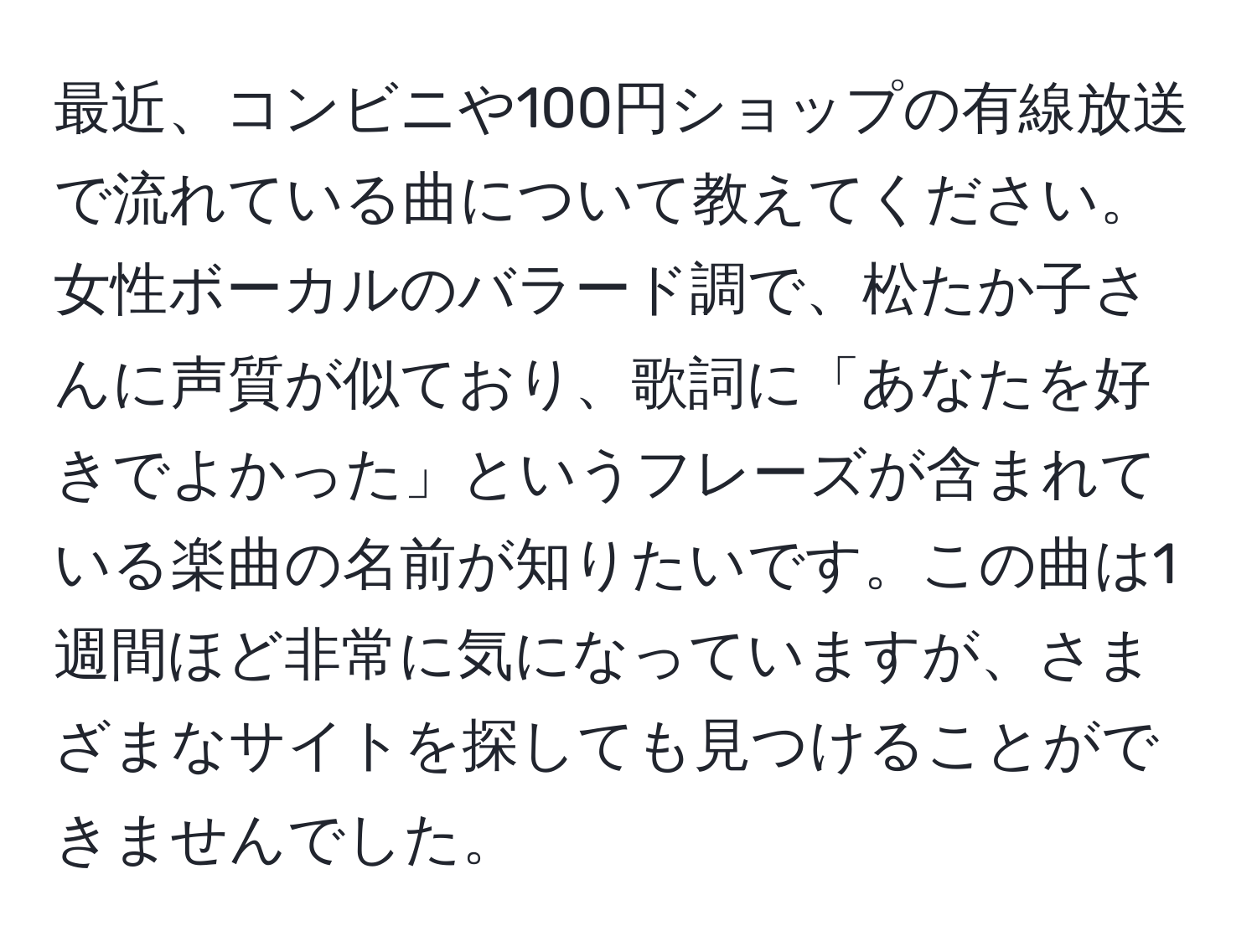 最近、コンビニや100円ショップの有線放送で流れている曲について教えてください。女性ボーカルのバラード調で、松たか子さんに声質が似ており、歌詞に「あなたを好きでよかった」というフレーズが含まれている楽曲の名前が知りたいです。この曲は1週間ほど非常に気になっていますが、さまざまなサイトを探しても見つけることができませんでした。