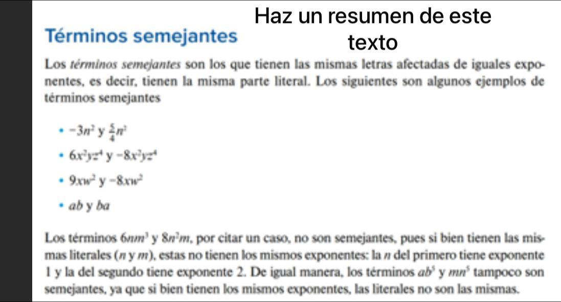 Haz un resumen de este
Términos semejantes
texto
Los términos semejantes son los que tienen las mismas letras afectadas de iguales expo-
nentes, es decir, tienen la misma parte literal. Los siguientes son algunos ejemplos de
términos semejantes
-3n^2 y  5/4 π^2
6x^2yz^4y-8x^2yz^4
9xw^2y-8xw^2
ab y ba
Los términos 6mm^3 Y 8n^2m por citar un caso, no son semejantes, pues si bien tienen las mis-
mas literales (π у π), estas no tienen los mismos exponentes: laπ del primero tiene exponente
1 y la del segundo tiene exponente 2. De igual manera, los términos ab^5 y mn^5 tampoco son
semejantes, ya que si bien tienen los mismos exponentes, las literales no son las mismas.