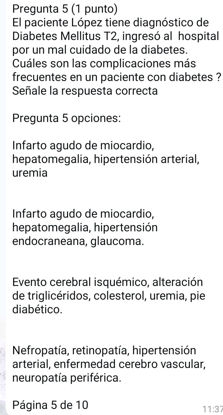 Pregunta 5 (1 punto)
El paciente López tiene diagnóstico de
Diabetes Mellitus T2, ingresó al hospital
por un mal cuidado de la diabetes.
Cuáles son las complicaciones más
frecuentes en un paciente con diabetes ?
Señale la respuesta correcta
Pregunta 5 opciones:
Infarto agudo de miocardio,
hepatomegalia, hipertensión arterial,
uremia
Infarto agudo de miocardio,
hepatomegalia, hipertensión
endocraneana, glaucoma.
Evento cerebral isquémico, alteración
de triglicéridos, colesterol, uremia, pie
diabético.
Nefropatía, retinopatía, hipertensión
arterial, enfermedad cerebro vascular,
neuropatía periférica.
Página 5 de 10
11:37