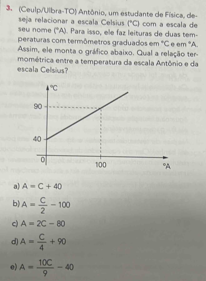 (Ceulp/Ulbra-TO) Antônio, um estudante de Física, de-
seja relacionar a escala Celsius (^circ C) com a escala de
seu nome (^circ A). Para isso, ele faz leituras de duas tem-
peraturas com termômetros graduados em°C e em°A
Assim, ele monta o gráfico abaixo. Qual a relação ter-
mométrica entre a temperatura da escala Antônio e da
escala Celsius?
a) A=C+40
b) A= C/2 -100
c) A=2C-80
d) A= C/4 +90
e) A= 10C/9 -40