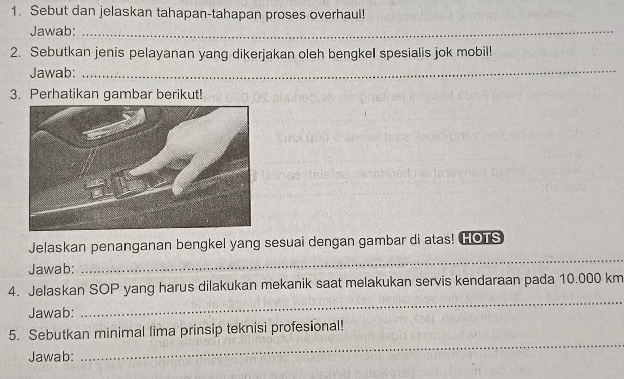 Sebut dan jelaskan tahapan-tahapan proses overhaul! 
Jawab:_ 
_ 
2. Sebutkan jenis pelayanan yang dikerjakan oleh bengkel spesialis jok mobil! 
Jawab:_ 
_ 
_ 
3. Perhatikan gambar berikut! 
Jelaskan penanganan bengkel yang sesuai dengan gambar di atas! HOTS 
Jawab: 
_ 
4. Jelaskan SOP yang harus dilakukan mekanik saat melakukan servis kendaraan pada 10.000 km
Jawab: 
_ 
5. Sebutkan minimal lima prinsip teknisi profesional! 
Jawab: 
_