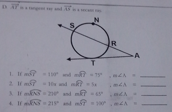 vector AT is a tangent ray and vector AS is a secant ray. 
1. If mwidehat ST=110° and mwidehat RT=75°, m∠ A= _ 
2. If mwidehat ST=10x and mwidehat RT=5x, m∠ A= _ 
3. If mwidehat RNS=210° and mwidehat RT=65°, m∠ A= _ 
4. If mwidehat RNS=215° and mwidehat ST=100°, m∠ A= _