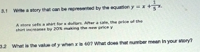 3.1 Write a story that can be represented by the equation y=x+ 1/5 x. 
A atore sells a whirt for x dollars. After a sale, the price of the 
shirt increases by 20% making the new price y
3.2 What is the value of y when x is 40? What does that number mean in your story?