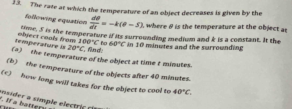 The rate at which the temperature of an object decreases is given by the 
following equation  dθ /dt =-k(θ -S) , where θ is the temperature at the object at 
time, S is the temperature if its surrounding medium and k is a constant. It the 
object cools from 100°C to 60°C in 10 minutes and the surrounding 
temperature is 20°C , find: 
(a) the temperature of the object at time t minutes. 
(b) the temperature of the objects after 40 minutes. 
(c) how long will takes for the object to cool to 40°C. 
insider a símple electric cir 
. If a batter 
Cu